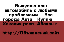 Выкуплю ваш автомобиль с любыми проблемами. - Все города Авто » Куплю   . Хакасия респ.,Абакан г.